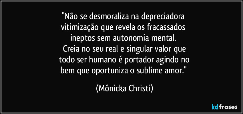 "Não se desmoraliza na depreciadora 
vitimização que revela os fracassados 
ineptos sem autonomia mental. 
Creia no seu real e singular valor que
 todo ser humano é portador agindo no 
bem que oportuniza o sublime amor." (Mônicka Christi)