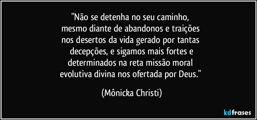 "Não se detenha no seu caminho, 
mesmo diante de abandonos e traições 
nos desertos da vida gerado por tantas 
decepções, e sigamos mais fortes e
determinados na reta missão moral 
evolutiva divina nos ofertada por Deus." (Mônicka Christi)