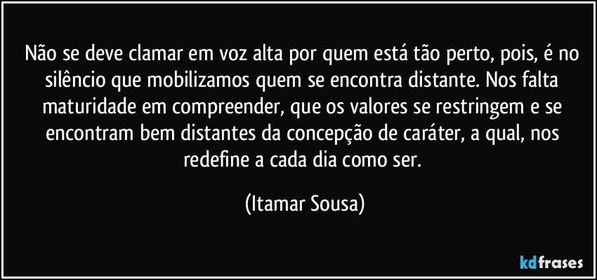 Não se deve clamar em voz alta por quem está tão perto, pois, é no silêncio que mobilizamos quem se encontra distante. Nos falta maturidade em compreender, que os valores se restringem e se encontram bem distantes da concepção de caráter, a qual, nos redefine a cada dia como ser. (Itamar Sousa)