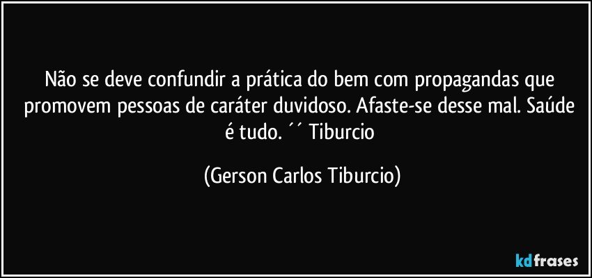 Não se deve confundir a prática do bem com propagandas que promovem pessoas de caráter duvidoso. Afaste-se desse mal. Saúde é tudo. ´´ Tiburcio (Gerson Carlos Tiburcio)