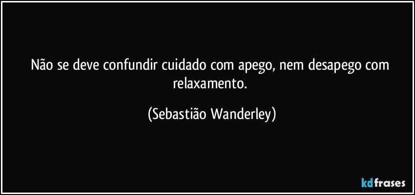 Não se deve confundir cuidado com apego, nem desapego com relaxamento. (Sebastião Wanderley)