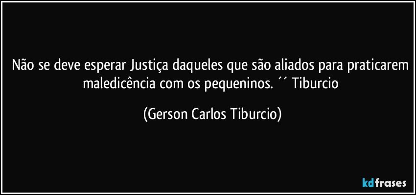 Não se deve esperar Justiça daqueles que são aliados para praticarem maledicência com os pequeninos. ´´ Tiburcio (Gerson Carlos Tiburcio)