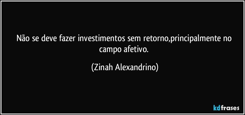 Não se deve fazer investimentos sem retorno,principalmente no campo afetivo. (Zinah Alexandrino)