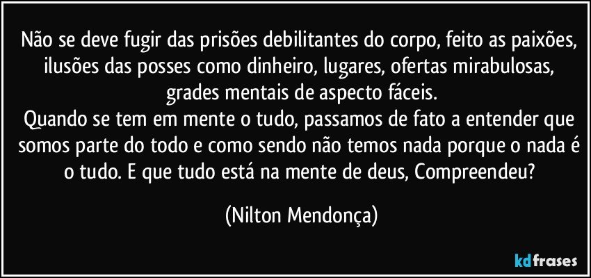 Não se deve fugir das prisões debilitantes do corpo, feito as paixões, ilusões das posses como dinheiro, lugares, ofertas mirabulosas, grades mentais de aspecto fáceis.
Quando se tem em mente o tudo, passamos de fato a entender que somos parte do todo e como sendo não temos nada porque o nada é o tudo. E que tudo está na mente de deus, Compreendeu? (Nilton Mendonça)