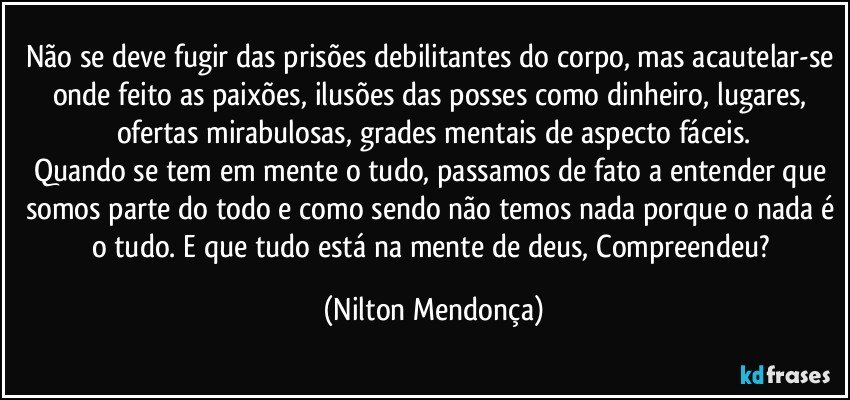 Não se deve fugir das prisões debilitantes do corpo, mas acautelar-se onde feito as paixões, ilusões das posses como dinheiro, lugares, ofertas mirabulosas, grades mentais de aspecto fáceis.
Quando se tem em mente o tudo, passamos de fato a entender que somos parte do todo e como sendo não temos nada porque o nada é o tudo. E que tudo está na mente de deus, Compreendeu? (Nilton Mendonça)