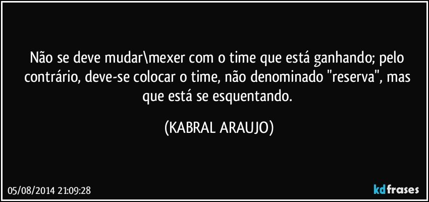 Não se deve mudar\mexer com o time que está ganhando; pelo contrário, deve-se colocar o time, não denominado "reserva", mas que está se esquentando. (KABRAL ARAUJO)