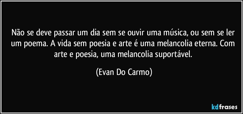 Não se deve passar um dia sem se ouvir uma música, ou sem se ler um poema. A vida sem poesia e arte é uma melancolia eterna. Com arte e poesia, uma melancolia suportável. (Evan Do Carmo)