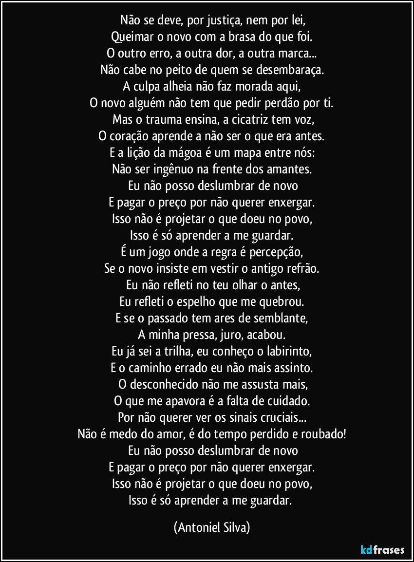 ​Não se deve, por justiça, nem por lei,
Queimar o novo com a brasa do que foi.
O outro erro, a outra dor, a outra marca...
Não cabe no peito de quem se desembaraça.
A culpa alheia não faz morada aqui,
O novo alguém não tem que pedir perdão por ti.
​Mas o trauma ensina, a cicatriz tem voz,
O coração aprende a não ser o que era antes.
E a lição da mágoa é um mapa entre nós:
Não ser ingênuo na frente dos amantes.
​Eu não posso deslumbrar de novo
E pagar o preço por não querer enxergar.
Isso não é projetar o que doeu no povo,
Isso é só aprender a me guardar.
É um jogo onde a regra é percepção,
Se o novo insiste em vestir o antigo refrão.
​Eu não refleti no teu olhar o antes,
Eu refleti o espelho que me quebrou.
E se o passado tem ares de semblante,
A minha pressa, juro, acabou.
Eu já sei a trilha, eu conheço o labirinto,
E o caminho errado eu não mais assinto.
​O desconhecido não me assusta mais,
O que me apavora é a falta de cuidado.
Por não querer ver os sinais cruciais...
Não é medo do amor, é do tempo perdido e roubado!
​Eu não posso deslumbrar de novo
E pagar o preço por não querer enxergar.
Isso não é projetar o que doeu no povo,
Isso é só aprender a me guardar. (Antoniel Silva)