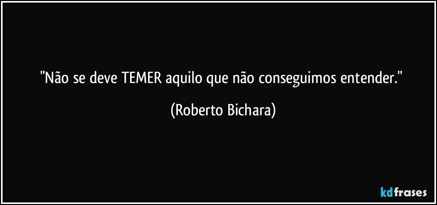 "Não se deve TEMER aquilo que não conseguimos entender." (Roberto Bichara)