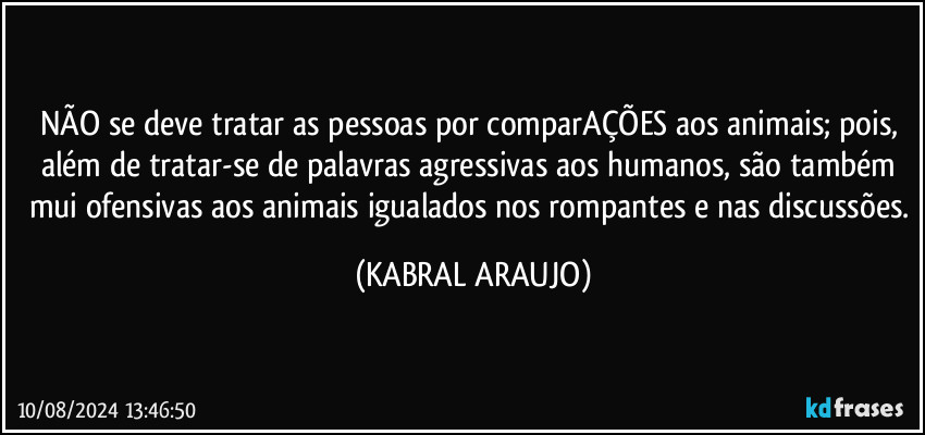 NÃO se deve tratar as pessoas por comparAÇÕES aos animais; pois, além de tratar-se de palavras agressivas aos humanos, são também mui ofensivas aos animais igualados nos rompantes e nas discussões. (KABRAL ARAUJO)