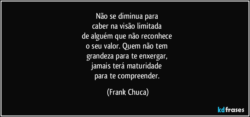 Não se diminua para 
caber na visão limitada 
de alguém que não reconhece 
o seu valor. Quem não tem 
grandeza para te enxergar, 
jamais terá maturidade 
para te compreender. (Frank Chuca)