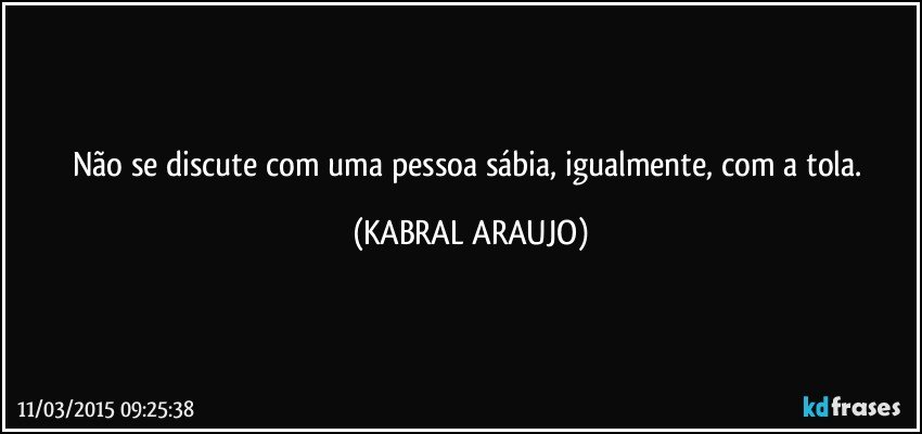 Não se discute com uma pessoa sábia, igualmente, com a tola. (KABRAL ARAUJO)