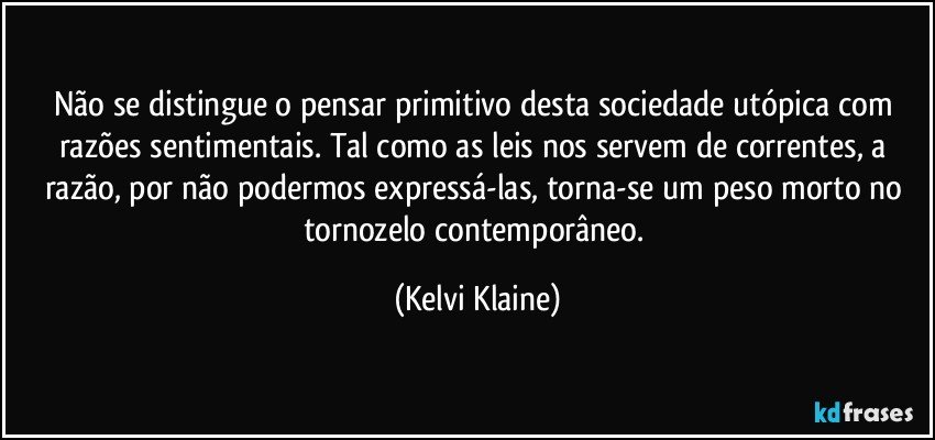 Não se distingue o pensar primitivo desta sociedade utópica com razões sentimentais. Tal como as leis nos servem de correntes, a razão, por não podermos expressá-las, torna-se um peso morto no tornozelo contemporâneo. (Kelvi Klaine)