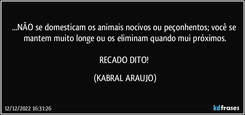 ...NÃO se domesticam os animais nocivos ou peçonhentos; você se mantem muito longe ou os eliminam quando mui próximos.

RECADO DITO! (KABRAL ARAUJO)