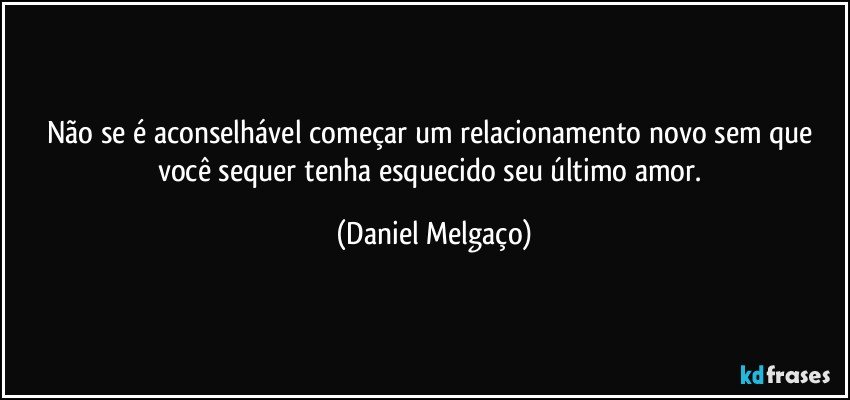 Não se é aconselhável começar um relacionamento novo sem que você sequer tenha esquecido seu último amor. (Daniel Melgaço)