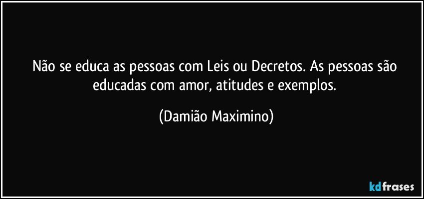 Não se educa as pessoas com Leis ou Decretos. As pessoas são educadas com amor, atitudes e exemplos. (Damião Maximino)