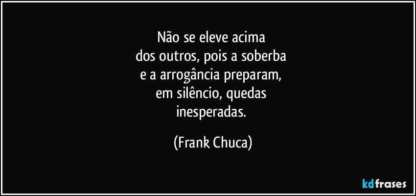 Não se eleve acima 
dos outros, pois a soberba 
e a arrogância preparam, 
em silêncio, quedas 
inesperadas. (Frank Chuca)