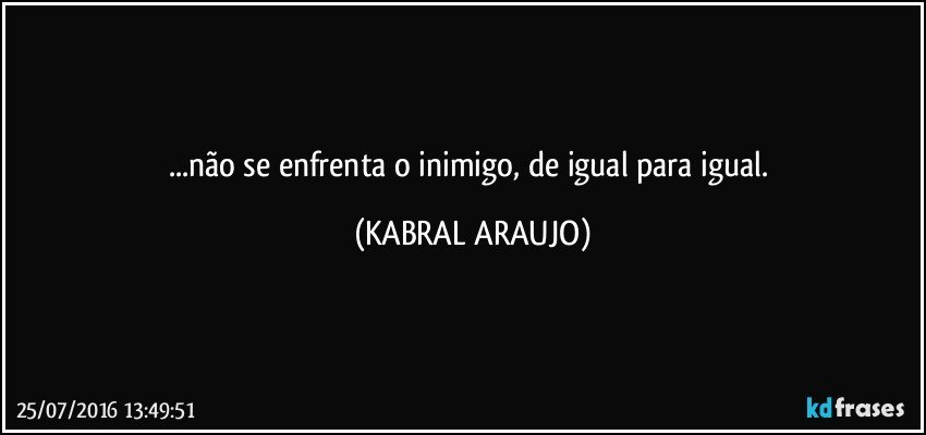 ...não se enfrenta o inimigo, de igual para igual. (KABRAL ARAUJO)
