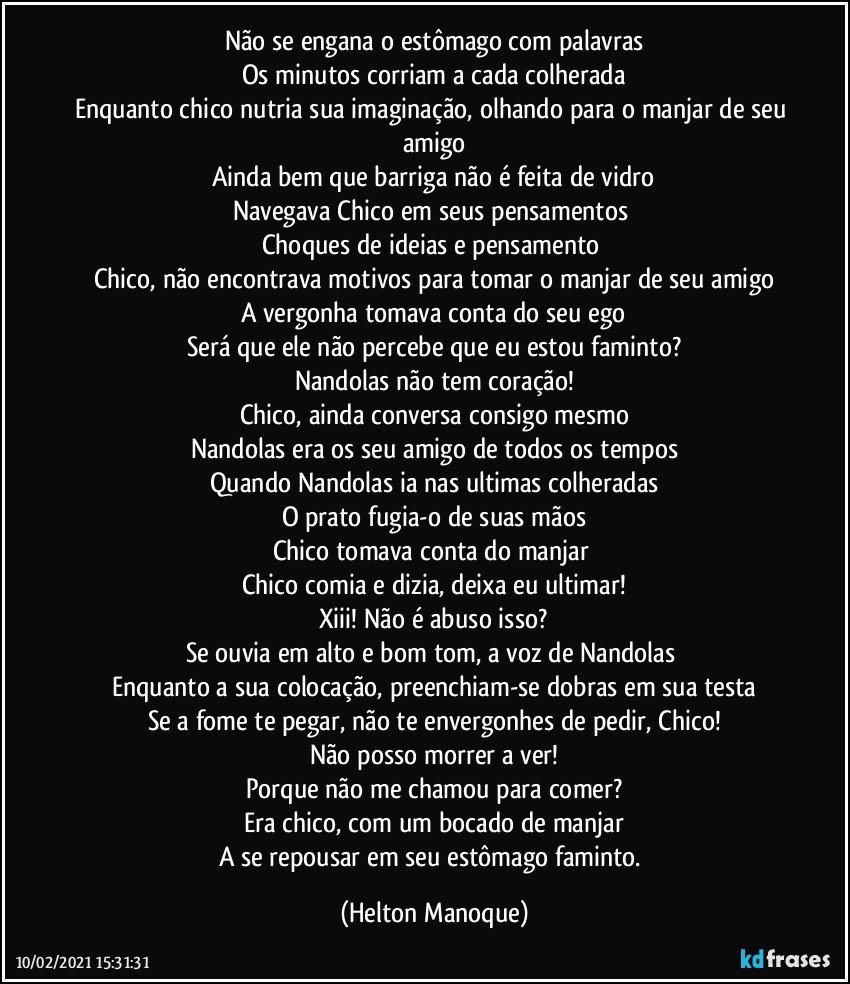 Não se engana o estômago com palavras
Os minutos corriam a cada colherada
Enquanto chico nutria sua imaginação, olhando para o manjar de seu amigo
Ainda bem que barriga não é feita de vidro
Navegava Chico em seus pensamentos 
Choques de ideias e pensamento 
Chico, não encontrava motivos para tomar o manjar de seu amigo
A vergonha tomava conta do seu ego
Será que ele não percebe que eu estou faminto?
Nandolas não tem coração!
Chico, ainda conversa consigo mesmo
Nandolas era os seu amigo de todos os tempos
Quando Nandolas ia nas ultimas colheradas
O prato fugia-o de suas mãos
Chico tomava conta do manjar 
Chico comia e dizia, deixa eu ultimar!
Xiii! Não é abuso isso?
Se ouvia em alto e bom tom, a voz de Nandolas 
Enquanto a sua colocação, preenchiam-se dobras em sua testa
Se a fome te pegar, não te envergonhes de pedir, Chico!
Não posso morrer a ver!
Porque não me chamou para comer?
Era chico, com um bocado de manjar
A se repousar em seu estômago faminto. (Helton Manoque)