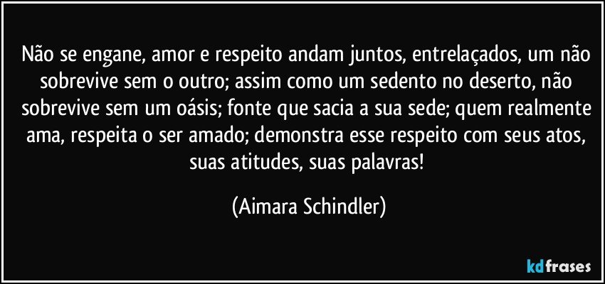 Não se engane, amor e respeito andam juntos, entrelaçados, um não sobrevive sem o outro; assim como um sedento no deserto, não sobrevive sem um oásis; fonte que sacia a sua sede; quem realmente ama, respeita o ser amado; demonstra esse respeito com seus atos, suas atitudes, suas palavras! (Aimara Schindler)