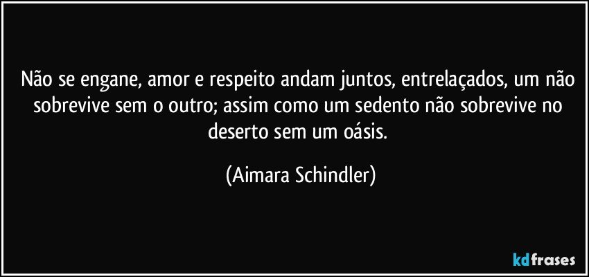 Não se engane, amor e respeito andam juntos, entrelaçados, um não sobrevive sem o outro; assim como um sedento não sobrevive no deserto sem um oásis. (Aimara Schindler)