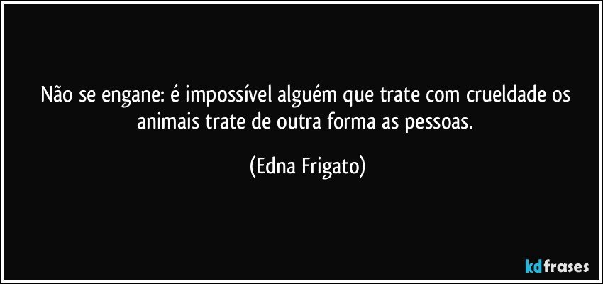 Não se engane: é impossível alguém que trate com crueldade os animais trate de outra forma as pessoas. (Edna Frigato)