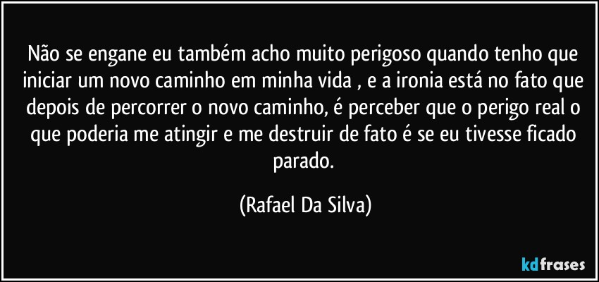 Não se engane eu também acho muito perigoso quando tenho que  iniciar um novo caminho em minha vida , e a ironia está no fato que depois de percorrer o novo caminho,  é perceber que o perigo real o que poderia me atingir e me destruir de fato é se eu tivesse  ficado parado. (Rafael Da Silva)