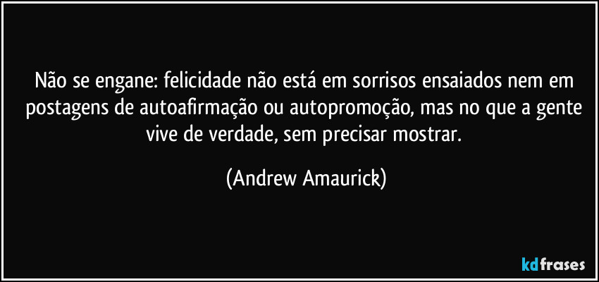 Não se engane: felicidade não está em sorrisos ensaiados nem em postagens de autoafirmação ou autopromoção, mas no que a gente vive de verdade, sem precisar mostrar. (Andrew Amaurick)