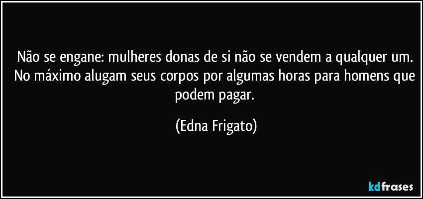 Não se engane: mulheres donas de si não se vendem a qualquer um. No máximo alugam seus corpos por algumas horas para homens que podem pagar. (Edna Frigato)