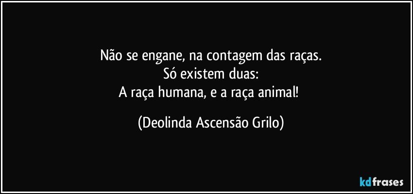 Não se engane, na contagem das raças.
Só existem duas:
A raça humana, e a raça animal! (Deolinda Ascensão Grilo)