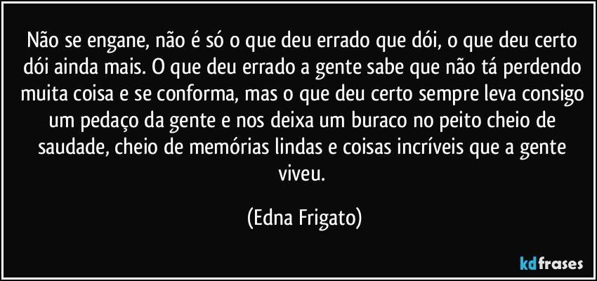 Não se engane, não é só o que deu errado que dói, o que deu certo dói ainda mais. O que deu errado a gente sabe que não tá perdendo muita coisa e se conforma, mas o que deu certo sempre leva consigo um pedaço da gente e nos deixa um buraco no peito cheio de saudade, cheio de memórias lindas e coisas incríveis que a gente viveu. (Edna Frigato)