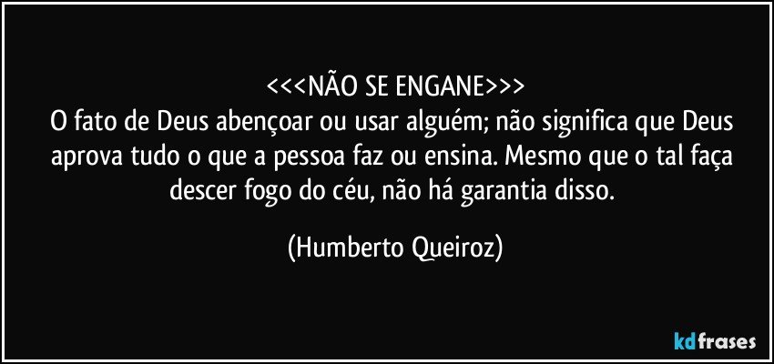 <<<NÃO SE ENGANE>>>
O fato de Deus abençoar ou usar alguém; não significa que Deus aprova tudo o que a pessoa faz ou ensina. Mesmo que o tal faça descer fogo do céu, não há garantia disso. (Humberto Queiroz)