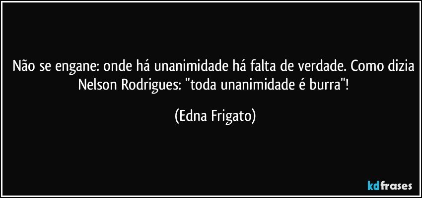 Não se engane: onde há unanimidade há falta de verdade. Como dizia Nelson Rodrigues: "toda unanimidade é burra"! (Edna Frigato)