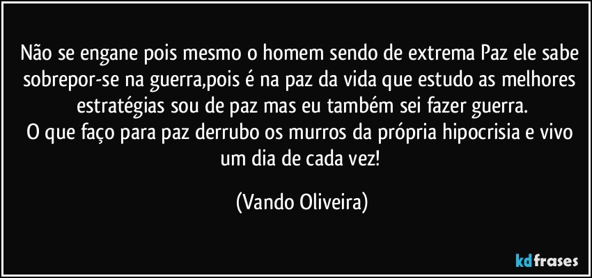 Não se engane pois mesmo o homem sendo de extrema Paz ele sabe sobrepor-se na guerra,pois é na paz da vida que estudo as melhores estratégias sou de paz mas eu também sei fazer guerra.
O que faço para paz derrubo os murros da própria hipocrisia e vivo um dia de cada vez! (Vando Oliveira)