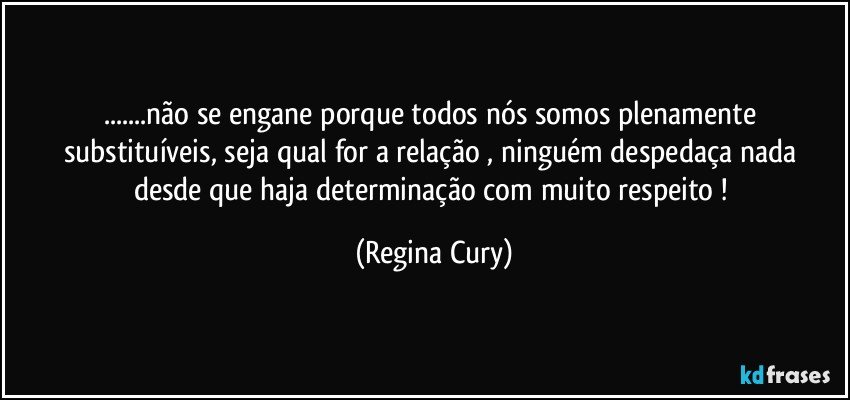 ...não se engane porque todos nós somos  plenamente substituíveis, seja qual for a relação  , ninguém despedaça nada  desde que haja   determinação com muito respeito  ! (Regina Cury)