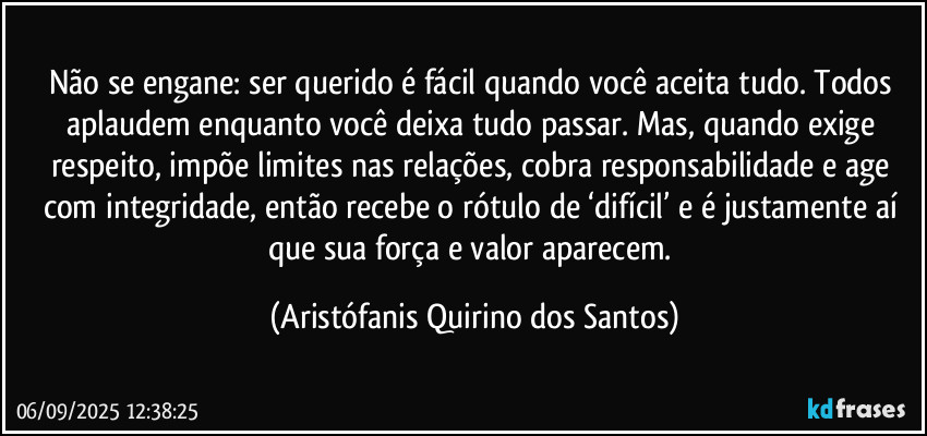 Não se engane: ser querido é fácil quando você aceita tudo. Todos aplaudem enquanto você deixa tudo passar. Mas, quando exige respeito, impõe limites nas relações, cobra responsabilidade e age com integridade, então recebe o rótulo de ‘difícil’ e é justamente aí que sua força e valor aparecem. (Aristófanis Quirino dos Santos)