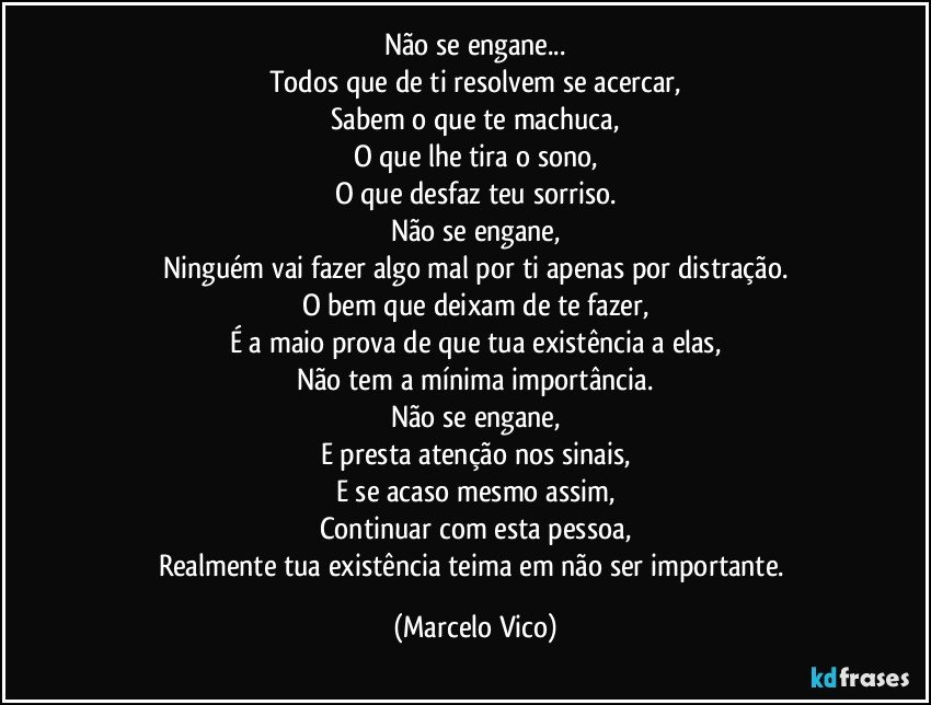 Não se engane...
Todos que de ti resolvem se acercar,
Sabem o que te machuca,
O que lhe tira o sono,
O que desfaz teu sorriso.
Não se engane,
Ninguém vai fazer algo mal por ti apenas por distração.
O bem que deixam de te fazer,
É a maio prova de que tua existência a elas,
Não tem a mínima importância.
Não se engane,
E presta atenção nos sinais,
E se acaso mesmo assim,
Continuar  com esta pessoa,
Realmente tua existência teima em não ser importante. (Marcelo Vico)