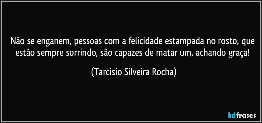 Não se enganem, pessoas com a felicidade estampada no rosto, que estão sempre sorrindo, são capazes de matar um, achando graça! (Tarcisio Silveira Rocha)