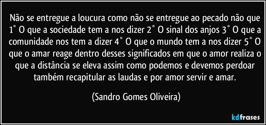 Não se entregue a loucura como não se entregue ao pecado não que 1° O que a sociedade tem a nos dizer 2° O sinal dos anjos 3° O que a comunidade nos tem a dizer 4° O que o mundo tem a nos dizer 5° O que o amar reage dentro desses significados em que o amor realiza o que a distância se eleva assim como podemos e devemos perdoar também recapitular as laudas e por amor servir e amar. (Sandro Gomes Oliveira)