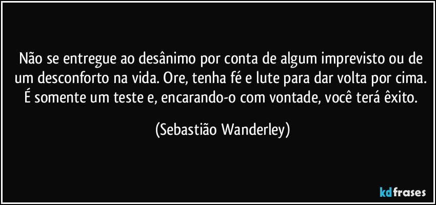 Não se entregue ao desânimo por conta de algum imprevisto ou de um desconforto na vida. Ore, tenha fé e lute para dar volta por cima. É somente um teste e, encarando-o com vontade, você terá êxito. (Sebastião Wanderley)