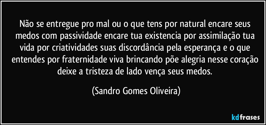 Não se entregue pro mal ou o que tens por natural encare seus medos com passividade encare tua existencia por assimilação tua vida por criatividades suas discordância pela esperança e o que entendes por fraternidade viva brincando põe alegria nesse coração deixe a tristeza de lado vença seus medos. (Sandro Gomes Oliveira)