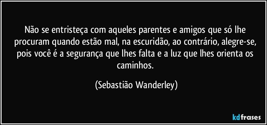 Não se entristeça com aqueles parentes e amigos que só lhe procuram quando estão mal, na escuridão, ao contrário, alegre-se, pois você é a segurança que lhes falta e a luz que lhes orienta os caminhos. (Sebastião Wanderley)
