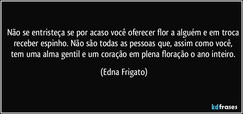 Não se entristeça se por acaso você oferecer flor a alguém e em troca receber espinho. Não são todas as pessoas que,  assim como você, tem uma alma gentil e um coração em plena floração o ano inteiro. (Edna Frigato)