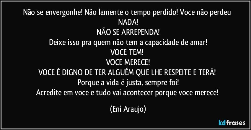 Não se envergonhe! Não lamente o tempo perdido! Voce não perdeu NADA!
NÃO SE ARREPENDA!
Deixe isso pra quem não tem a capacidade de amar!
VOCE TEM! 
VOCE MERECE!
VOCE É DIGNO DE TER ALGUÉM QUE LHE RESPEITE E TERÁ! 
Porque a vida é justa, sempre foi!
Acredite em voce e tudo vai acontecer porque voce merece! (Eni Araujo)