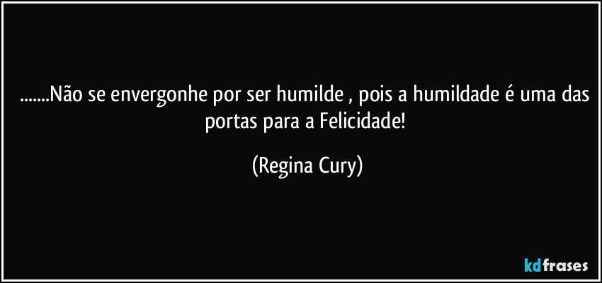 ...Não se envergonhe por ser humilde , pois a humildade é uma das portas para a Felicidade! (Regina Cury)