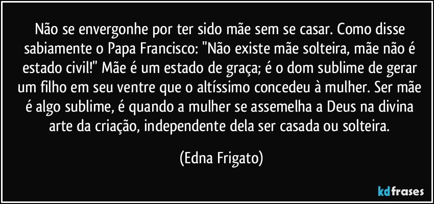 Não se envergonhe por ter sido mãe sem se casar. Como disse sabiamente o Papa Francisco: "Não existe mãe solteira, mãe não é estado civil!" Mãe é um estado de graça; é o dom sublime de gerar um filho em seu ventre que o altíssimo concedeu à mulher. Ser mãe é algo sublime, é quando a mulher se assemelha a Deus na divina arte da criação, independente dela ser casada ou solteira. (Edna Frigato)