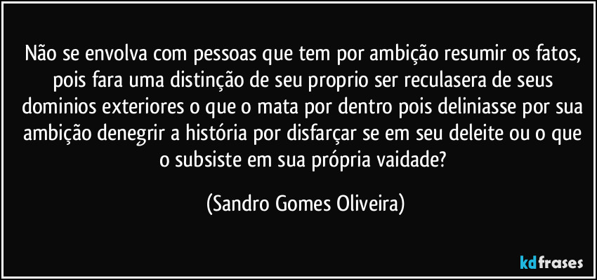 Não se envolva com pessoas que tem por ambição resumir os fatos, pois fara uma distinção de seu proprio ser reculasera de seus dominios exteriores o que o mata por dentro pois deliniasse por sua ambição denegrir a história por disfarçar se em seu deleite ou o que o subsiste em sua própria vaidade? (Sandro Gomes Oliveira)