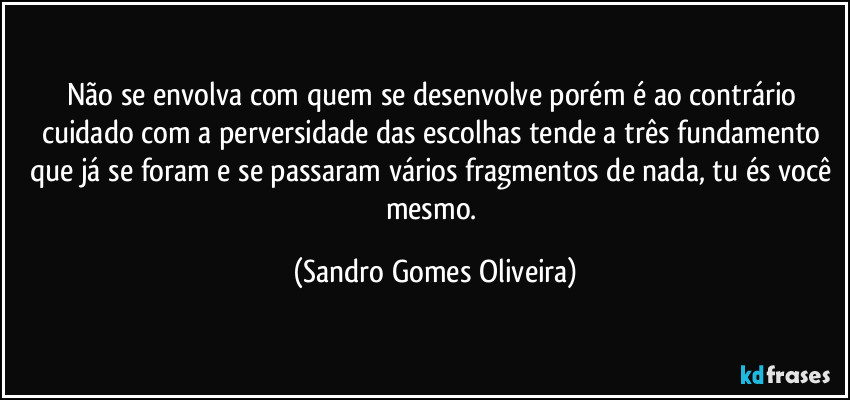 Não se envolva com quem se desenvolve porém é ao contrário cuidado com a perversidade das escolhas tende a três fundamento que já se foram e se passaram vários fragmentos de nada, tu és você mesmo. (Sandro Gomes Oliveira)