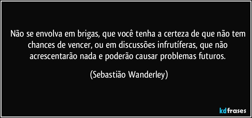 Não se envolva em brigas, que você tenha a certeza de que não tem chances de vencer, ou em discussões infrutíferas, que não acrescentarão nada e poderão causar problemas futuros. (Sebastião Wanderley)