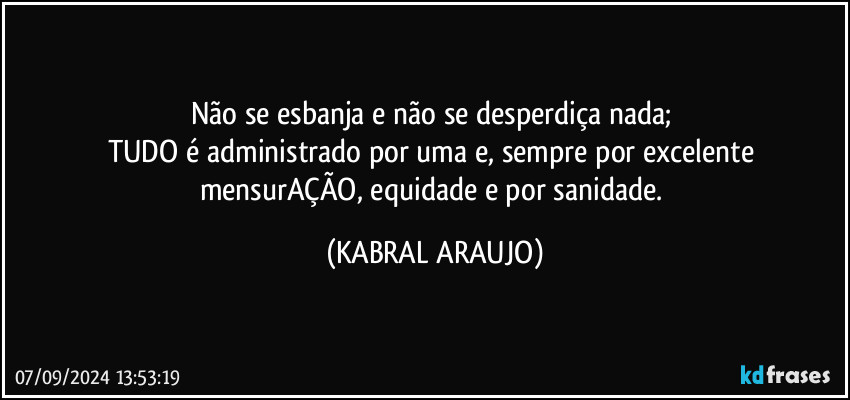 Não se esbanja e não se desperdiça nada; 
TUDO é administrado por uma e, sempre por excelente mensurAÇÃO, equidade e por sanidade. (KABRAL ARAUJO)